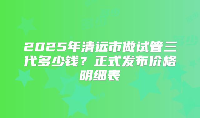 2025年清远市做试管三代多少钱？正式发布价格明细表