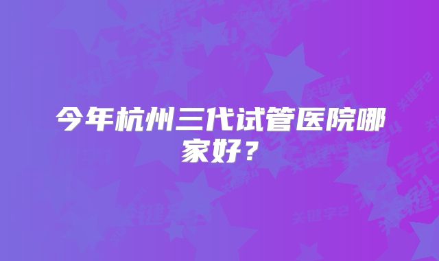 今年杭州三代试管医院哪家好？