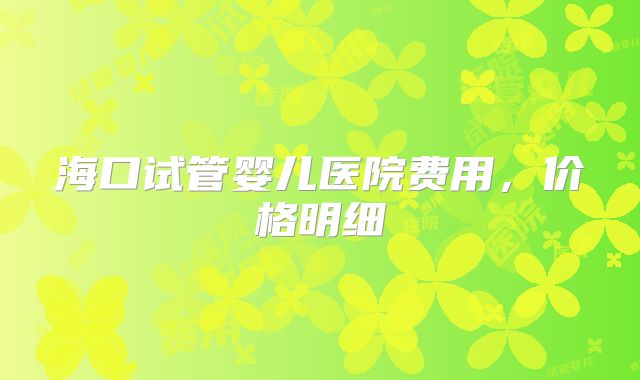 海口试管婴儿医院费用，价格明细