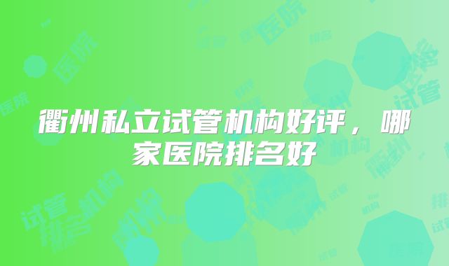 衢州私立试管机构好评，哪家医院排名好