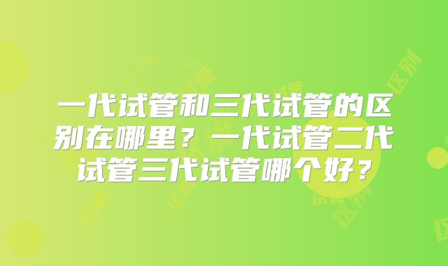 一代试管和三代试管的区别在哪里？一代试管二代试管三代试管哪个好？