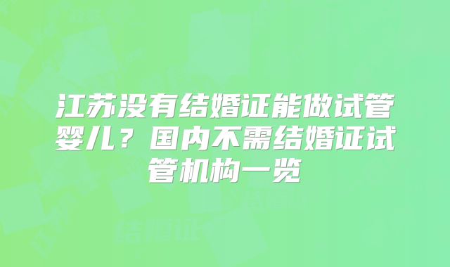 江苏没有结婚证能做试管婴儿？国内不需结婚证试管机构一览