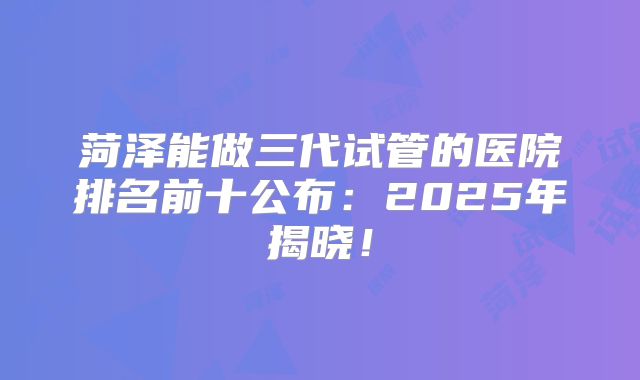 菏泽能做三代试管的医院排名前十公布：2025年揭晓！