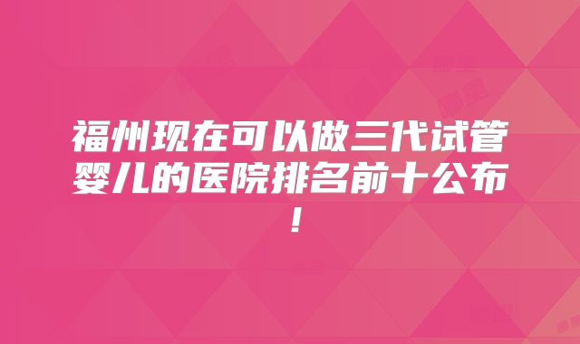 福州现在可以做三代试管婴儿的医院排名前十公布！
