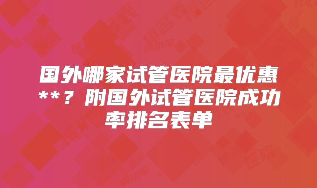 国外哪家试管医院最优惠**？附国外试管医院成功率排名表单