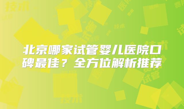 北京哪家试管婴儿医院口碑最佳？全方位解析推荐