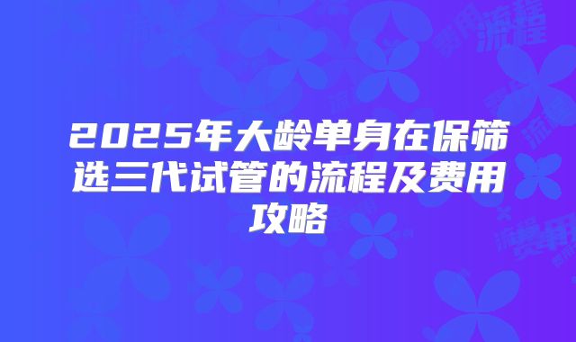 2025年大龄单身在保筛选三代试管的流程及费用攻略