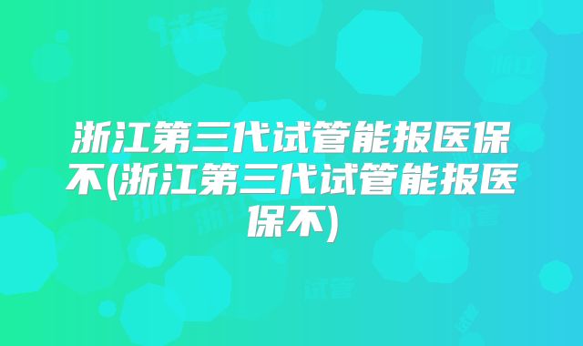 浙江第三代试管能报医保不(浙江第三代试管能报医保不)