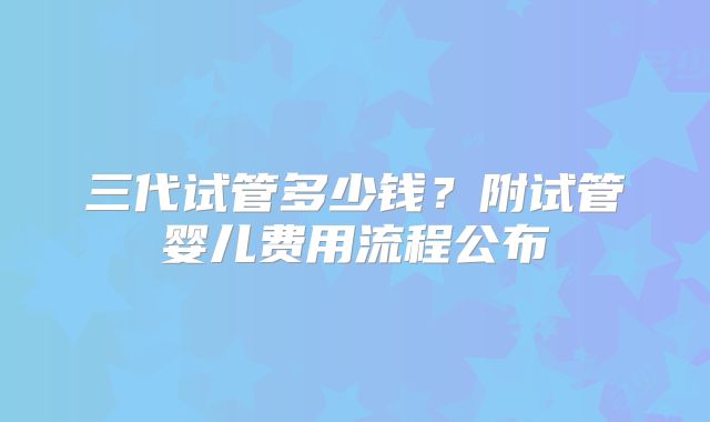 三代试管多少钱?附试管婴儿费用流程公布