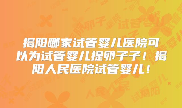 揭阳哪家试管婴儿医院可以为试管婴儿提卵子子！揭阳人民医院试管婴儿！