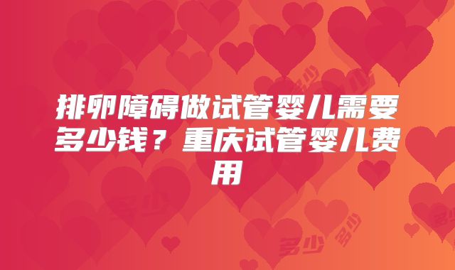 排卵障碍做试管婴儿需要多少钱？重庆试管婴儿费用