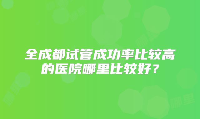 全成都试管成功率比较高的医院哪里比较好？