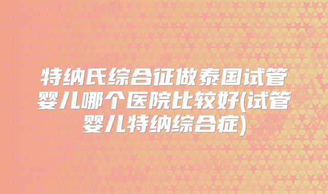 特纳氏综合征做泰国试管婴儿哪个医院比较好(试管婴儿特纳综合症)
