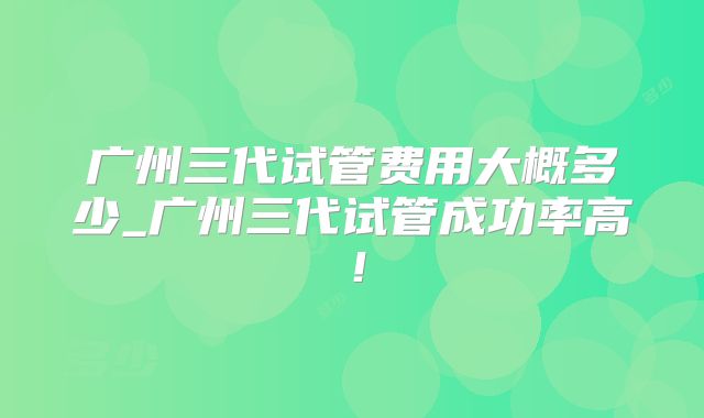 广州三代试管费用大概多少_广州三代试管成功率高!