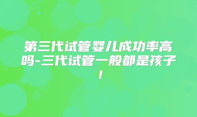 第三代试管婴儿成功率高吗-三代试管一般都是孩子!