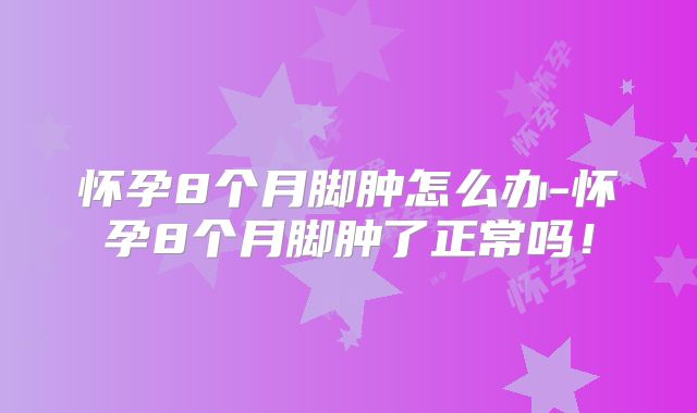 怀孕8个月脚肿怎么办-怀孕8个月脚肿了正常吗！