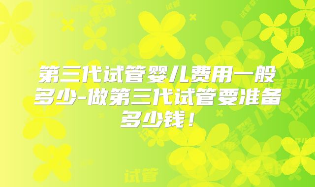 第三代试管婴儿费用一般多少-做第三代试管要准备多少钱!