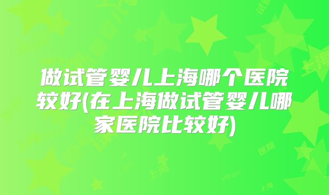 做试管婴儿上海哪个医院较好(在上海做试管婴儿哪家医院比较好)
