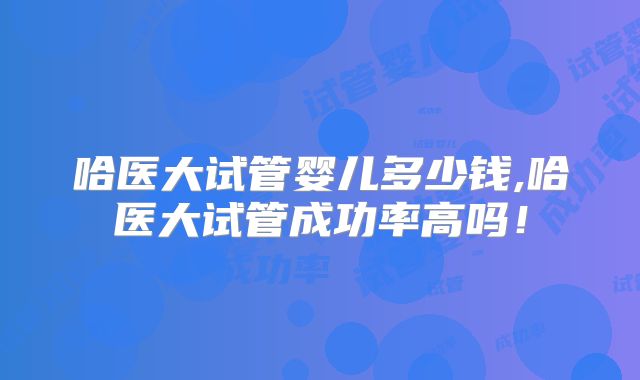 哈医大试管婴儿多少钱,哈医大试管成功率高吗!