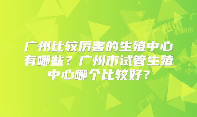广州比较厉害的生殖中心有哪些？广州市试管生殖中心哪个比较好？