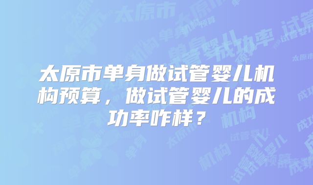 太原市单身做试管婴儿机构预算，做试管婴儿的成功率咋样？
