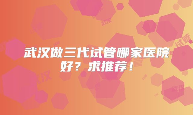 武汉做三代试管哪家医院好？求推荐！