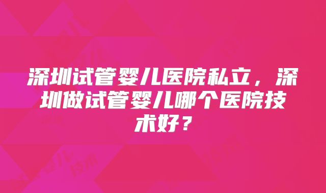 深圳试管婴儿医院私立，深圳做试管婴儿哪个医院技术好？