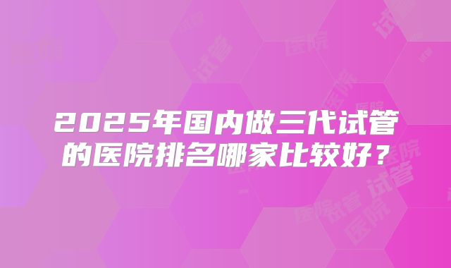 2025年国内做三代试管的医院排名哪家比较好？