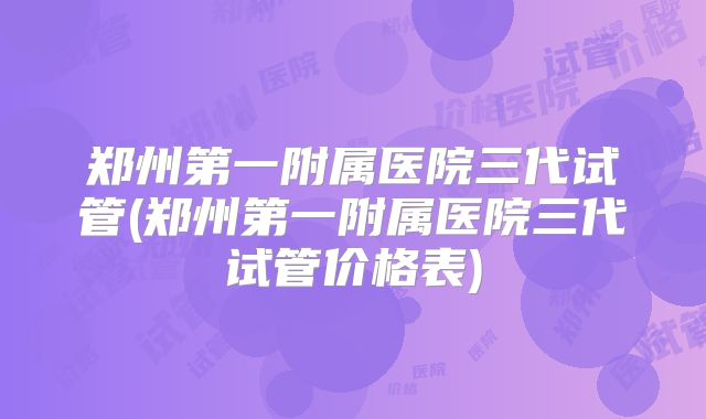 郑州第一附属医院三代试管(郑州第一附属医院三代试管价格表)