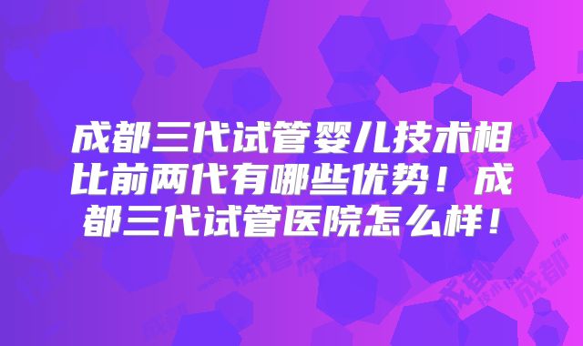 成都三代试管婴儿技术相比前两代有哪些优势！成都三代试管医院怎么样！