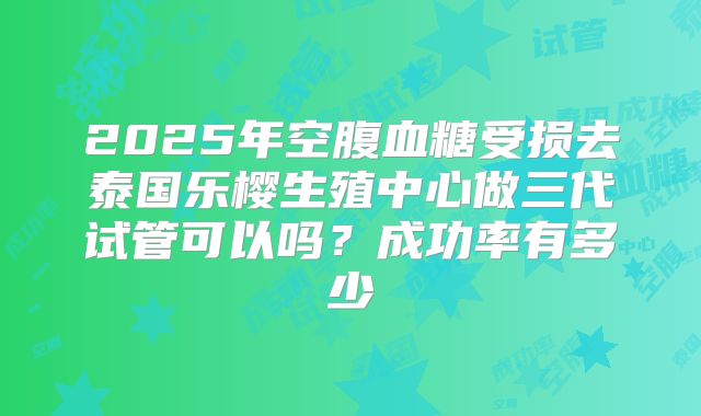 2025年空腹血糖受损去泰国乐樱生殖中心做三代试管可以吗?成功率有多少