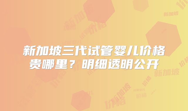 新加坡三代试管婴儿价格贵哪里？明细透明公开
