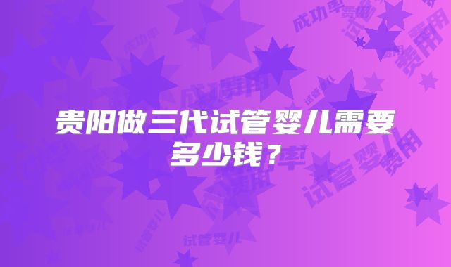 贵阳做三代试管婴儿需要多少钱?