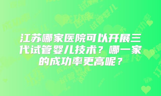江苏哪家医院可以开展三代试管婴儿技术？哪一家的成功率更高呢？
