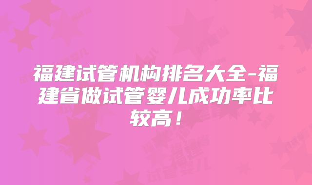 福建试管机构排名大全-福建省做试管婴儿成功率比较高!