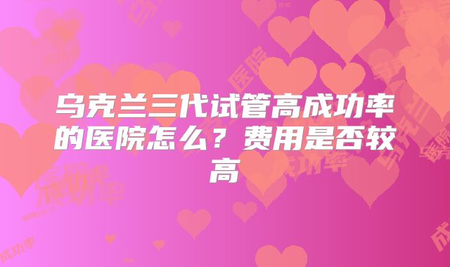 乌克兰三代试管高成功率的医院怎么？费用是否较高