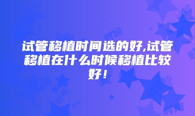 试管移植时间选的好,试管移植在什么时候移植比较好！