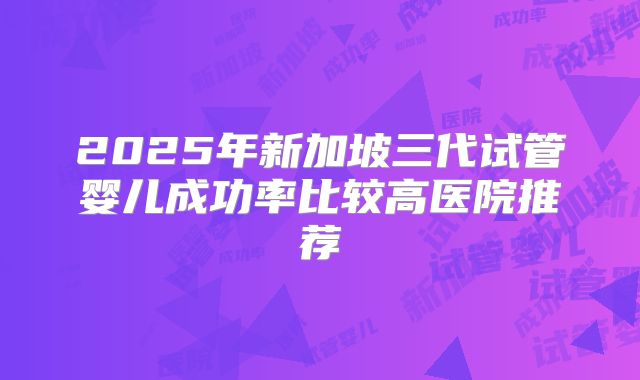 2025年新加坡三代试管婴儿成功率比较高医院推荐