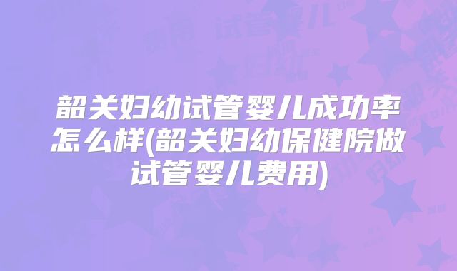 韶关妇幼试管婴儿成功率怎么样(韶关妇幼保健院做试管婴儿费用)