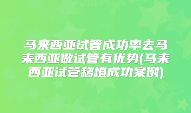 马来西亚试管成功率去马来西亚做试管有优势(马来西亚试管移植成功案例)