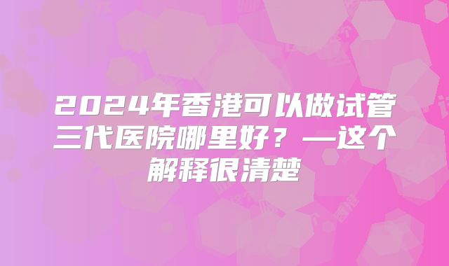 2024年香港可以做试管三代医院哪里好？—这个解释很清楚