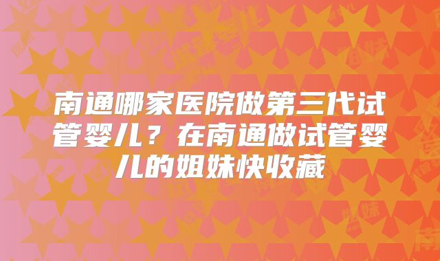 南通哪家医院做第三代试管婴儿？在南通做试管婴儿的姐妹快收藏