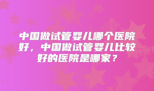 中国做试管婴儿哪个医院好，中国做试管婴儿比较好的医院是哪家？