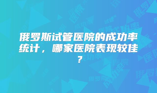 俄罗斯试管医院的成功率统计,哪家医院表现较佳?