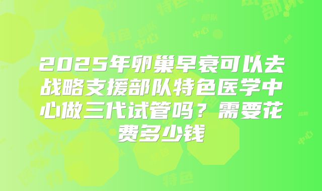 2025年卵巢早衰可以去战略支援部队特色医学中心做三代试管吗？需要花费多少钱