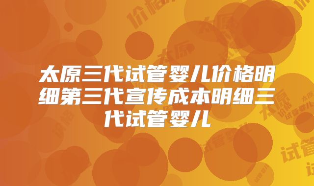 太原三代试管婴儿价格明细第三代宣传成本明细三代试管婴儿