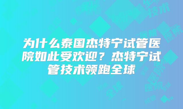 为什么泰国杰特宁试管医院如此受欢迎?杰特宁试管技术领跑全球