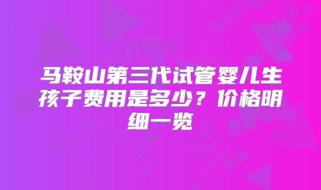 马鞍山第三代试管婴儿生孩子费用是多少？价格明细一览