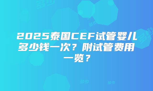 2025泰国CEF试管婴儿多少钱一次？附试管费用一览？