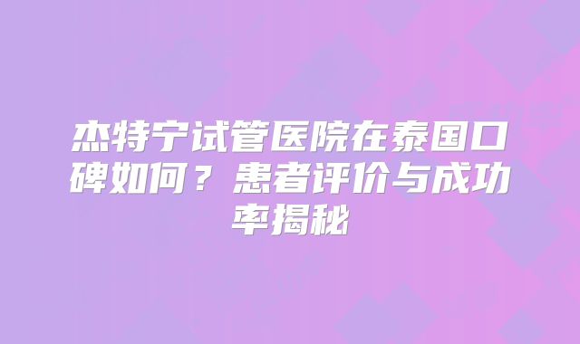 杰特宁试管医院在泰国口碑如何？患者评价与成功率揭秘
